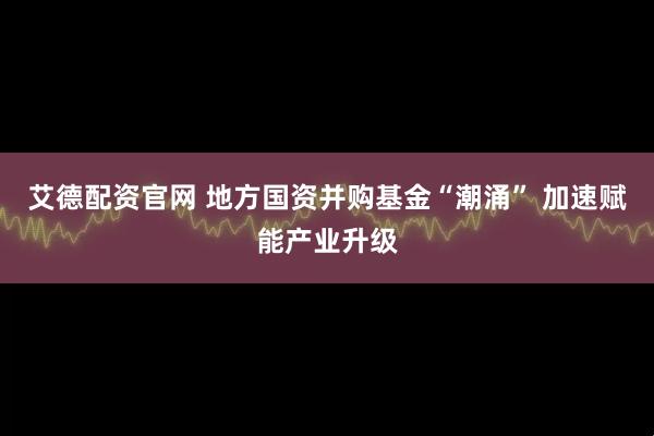 艾德配资官网 地方国资并购基金“潮涌” 加速赋能产业升级