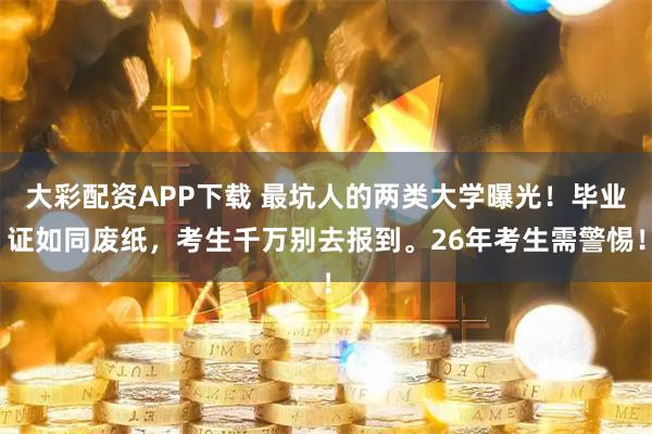 大彩配资APP下载 最坑人的两类大学曝光！毕业证如同废纸，考生千万别去报到。26年考生需警惕！