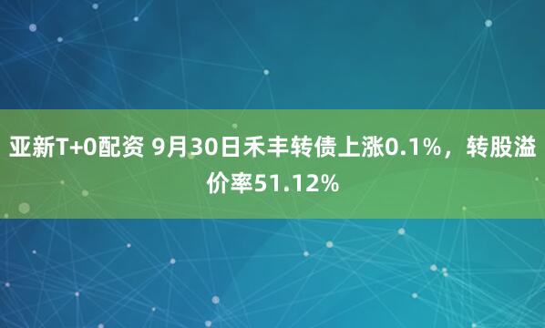 亚新T+0配资 9月30日禾丰转债上涨0.1%，转股溢价率51.12%