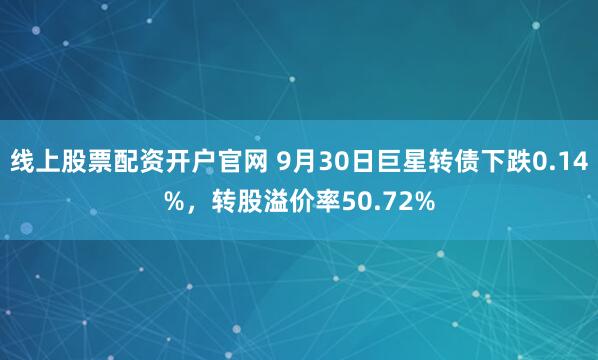 线上股票配资开户官网 9月30日巨星转债下跌0.14%，转股溢价率50.72%