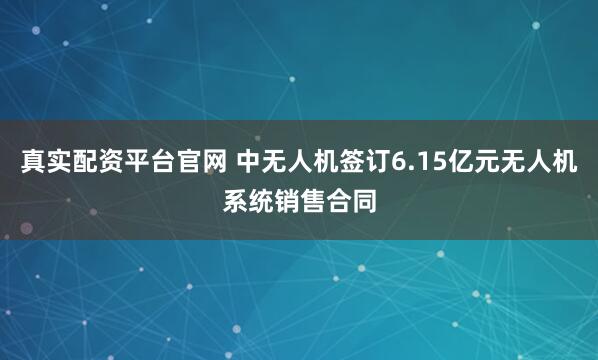 真实配资平台官网 中无人机签订6.15亿元无人机系统销售合同