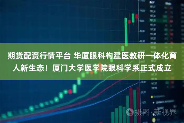 期货配资行情平台 华厦眼科构建医教研一体化育人新生态!厦门大学医学院眼科学系正式成立