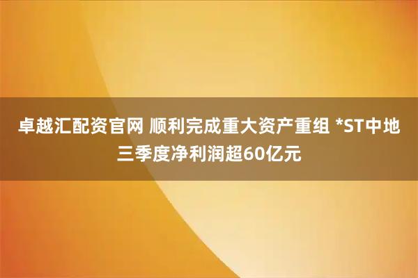 卓越汇配资官网 顺利完成重大资产重组 *ST中地三季度净利润超60亿元