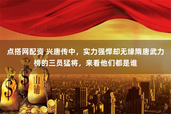 点搭网配资 兴唐传中,实力强悍却无缘隋唐武力榜的三员猛将,来看他们都是谁