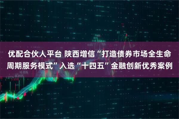 优配合伙人平台 陕西增信“打造债券市场全生命周期服务模式”入选“十四五”金融创新优秀案例