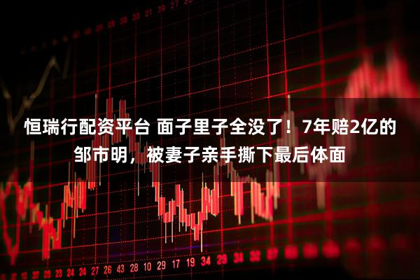 恒瑞行配资平台 面子里子全没了！7年赔2亿的邹市明，被妻子亲手撕下最后体面