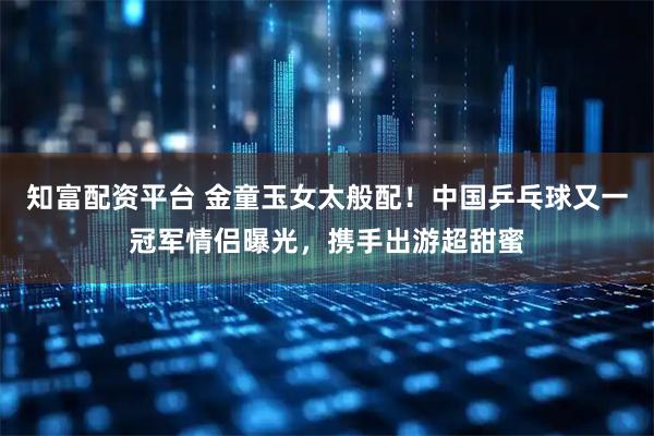 知富配资平台 金童玉女太般配！中国乒乓球又一冠军情侣曝光，携手出游超甜蜜