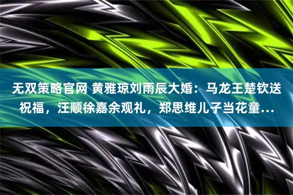 无双策略官网 黄雅琼刘雨辰大婚：马龙王楚钦送祝福，汪顺徐嘉余观礼，郑思维儿子当花童…