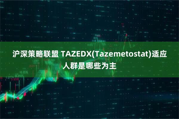 沪深策略联盟 TAZEDX(Tazemetostat)适应人群是哪些为主