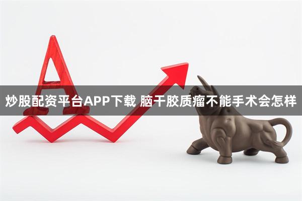 炒股配资平台APP下载 脑干胶质瘤不能手术会怎样