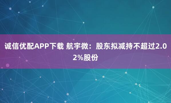 诚信优配APP下载 航宇微:股东拟减持不超过2.02%股份