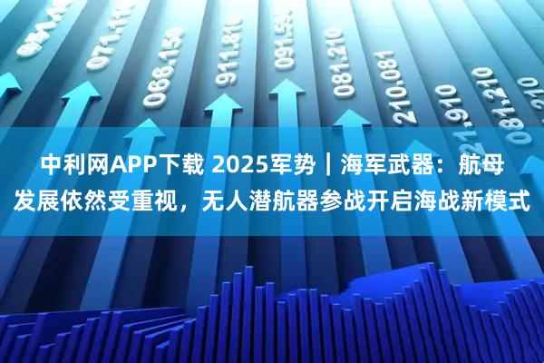 中利网APP下载 2025军势｜海军武器：航母发展依然受重视，无人潜航器参战开启海战新模式