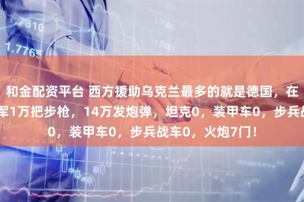 和金配资平台 西方援助乌克兰最多的就是德国,在今年德国援助乌军1万把步枪,14万发炮弹,坦克0,装甲车0,步兵战车0,火炮7门!