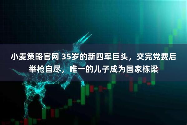 小麦策略官网 35岁的新四军巨头，交完党费后举枪自尽，唯一的儿子成为国家栋梁