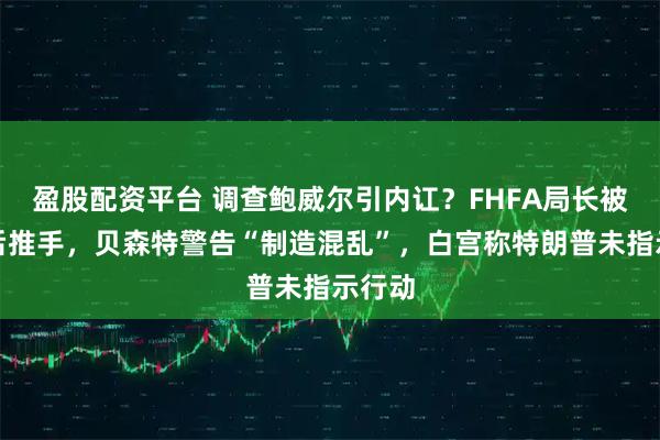 盈股配资平台 调查鲍威尔引内讧？FHFA局长被指幕后推手，贝森特警告“制造混乱”，白宫称特朗普未指示行动