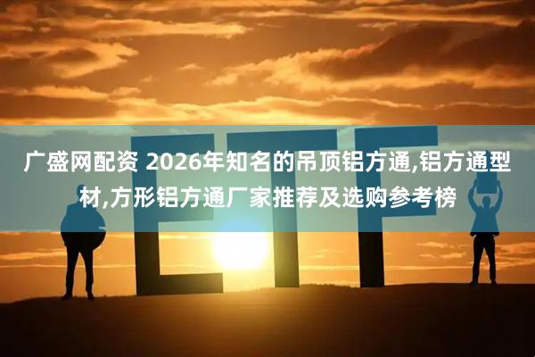 广盛网配资 2026年知名的吊顶铝方通,铝方通型材,方形铝方通厂家推荐及选购参考榜