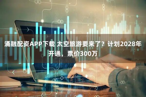 涌融配资APP下载 太空旅游要来了？计划2028年开通，票价300万