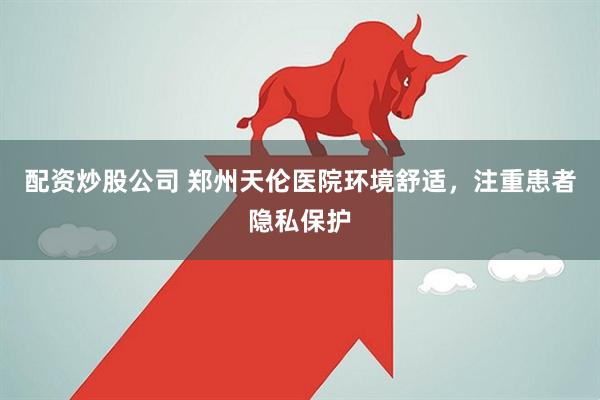 配资炒股公司 郑州天伦医院环境舒适，注重患者隐私保护
