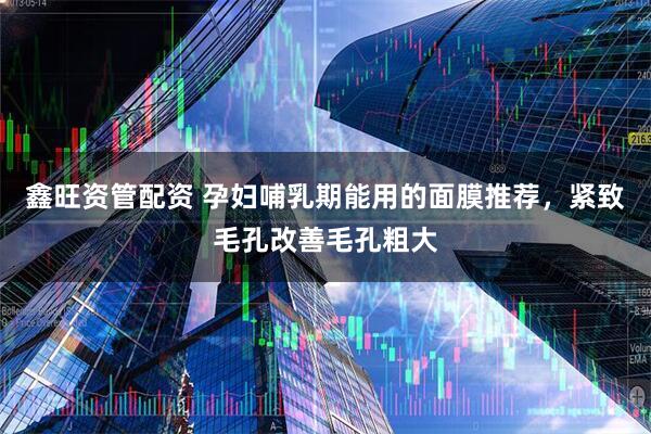 鑫旺资管配资 孕妇哺乳期能用的面膜推荐，紧致毛孔改善毛孔粗大