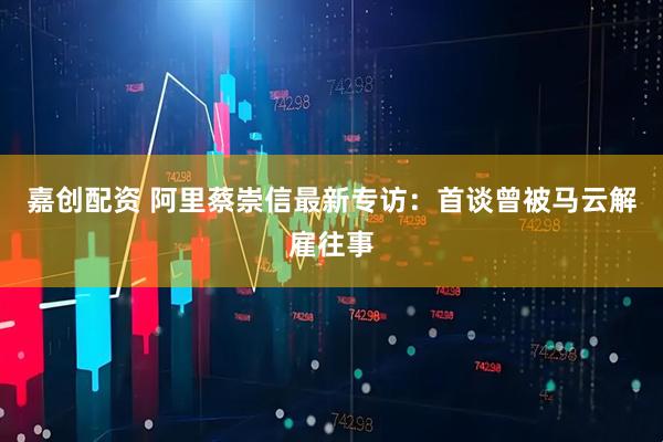 嘉创配资 阿里蔡崇信最新专访：首谈曾被马云解雇往事