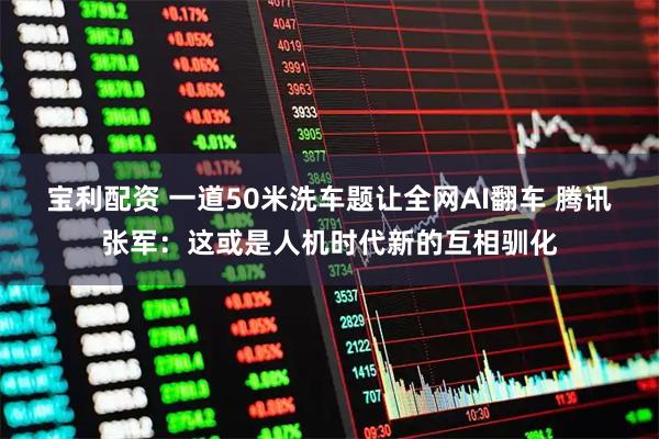 宝利配资 一道50米洗车题让全网AI翻车 腾讯张军：这或是人机时代新的互相驯化