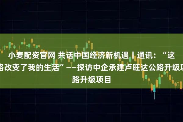 小麦配资官网 共话中国经济新机遇丨通讯：“这条路改变了我的生活”——探访中企承建卢旺达公路升级项目