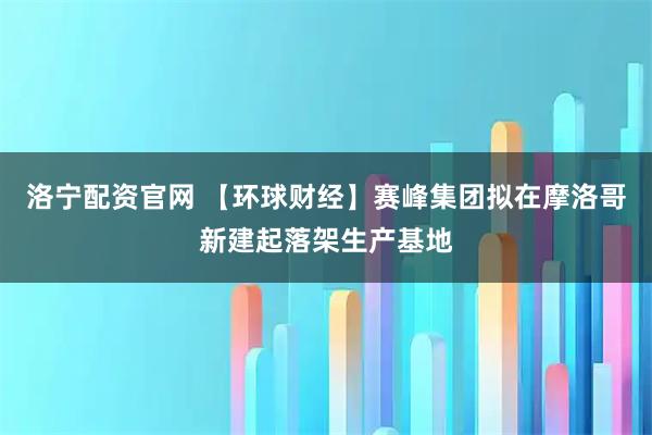 洛宁配资官网 【环球财经】赛峰集团拟在摩洛哥新建起落架生产基地