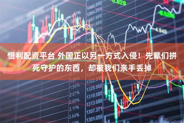 恒利配资平台 外国正以另一方式入侵！先辈们拼死守护的东西，却被我们亲手丢掉