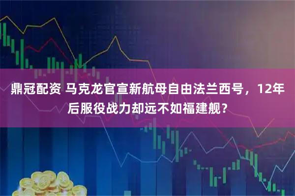鼎冠配资 马克龙官宣新航母自由法兰西号，12年后服役战力却远不如福建舰？