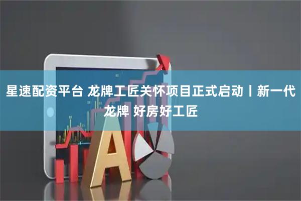 星速配资平台 龙牌工匠关怀项目正式启动丨新一代龙牌 好房好工匠