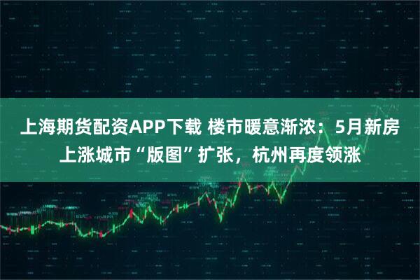 上海期货配资APP下载 楼市暖意渐浓：5月新房上涨城市“版图”扩张，杭州再度领涨