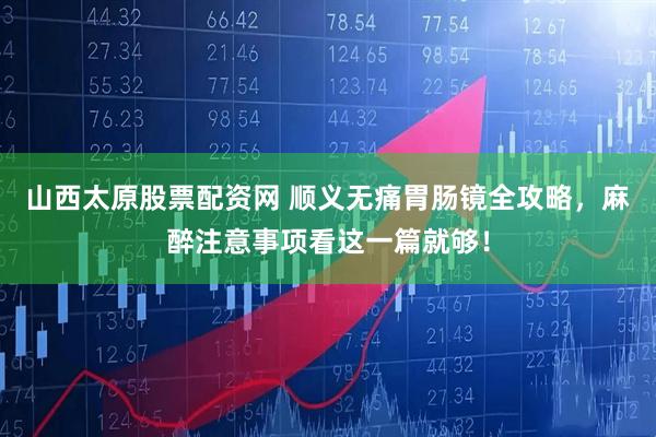山西太原股票配资网 顺义无痛胃肠镜全攻略，麻醉注意事项看这一篇就够！