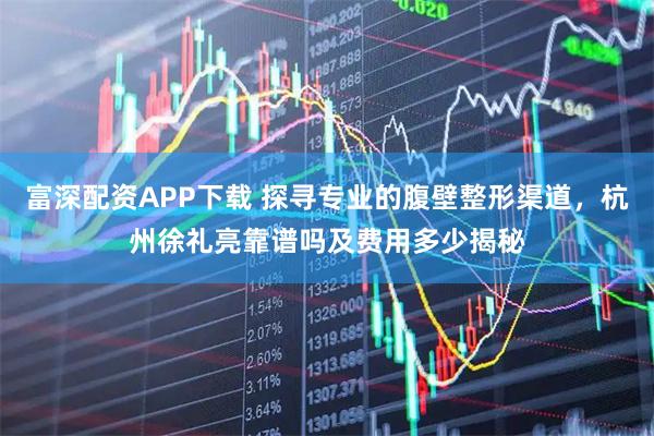 富深配资APP下载 探寻专业的腹壁整形渠道，杭州徐礼亮靠谱吗及费用多少揭秘
