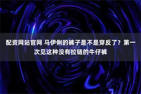 配资网站官网 马伊俐的裤子是不是穿反了？第一次见这种没有拉链的牛仔裤