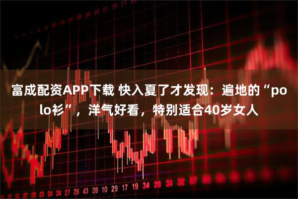 富成配资APP下载 快入夏了才发现：遍地的“polo衫”，洋气好看，特别适合40岁女人