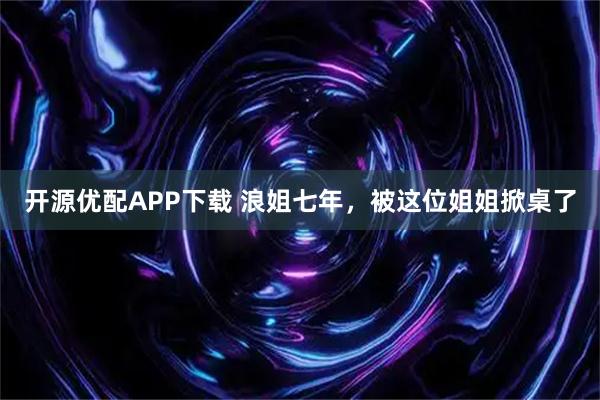 开源优配APP下载 浪姐七年，被这位姐姐掀桌了