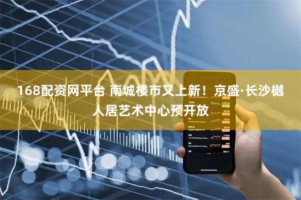 168配资网平台 南城楼市又上新！京盛·长沙樾人居艺术中心预开放
